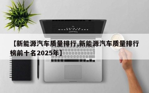 【新能源汽车质量排行,新能源汽车质量排行榜前十名2025年】