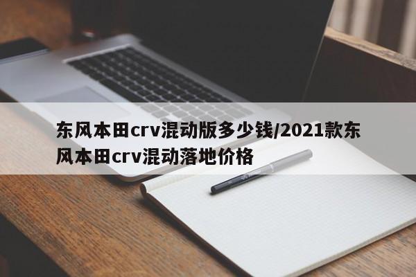 东风本田crv混动版多少钱/2021款东风本田crv混动落地价格