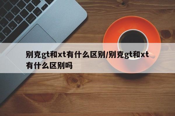 别克gt和xt有什么区别/别克gt和xt有什么区别吗