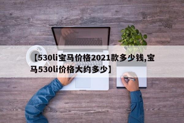 【530li宝马价格2021款多少钱,宝马530li价格大约多少】