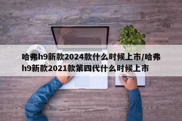 哈弗h9新款2024款什么时候上市/哈弗h9新款2021款第四代什么时候上市