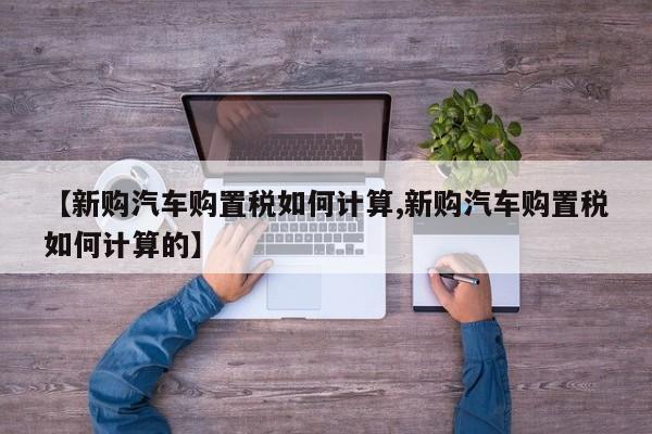 【新购汽车购置税如何计算,新购汽车购置税如何计算的】