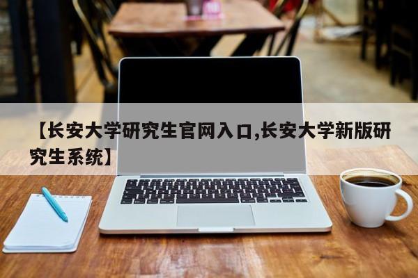 【长安大学研究生官网入口,长安大学新版研究生系统】