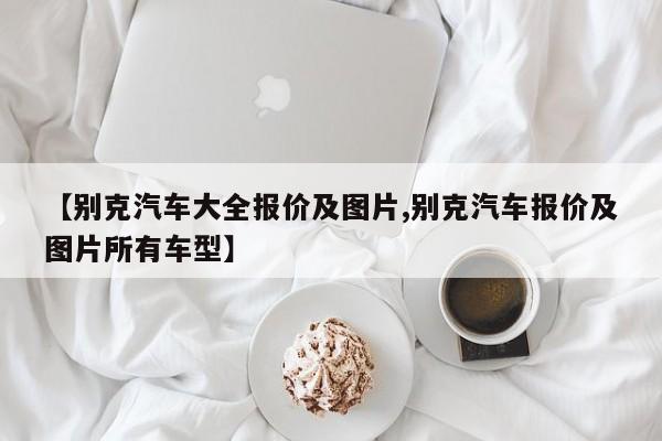 【别克汽车大全报价及图片,别克汽车报价及图片所有车型】