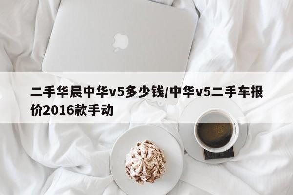 二手华晨中华v5多少钱/中华v5二手车报价2016款手动