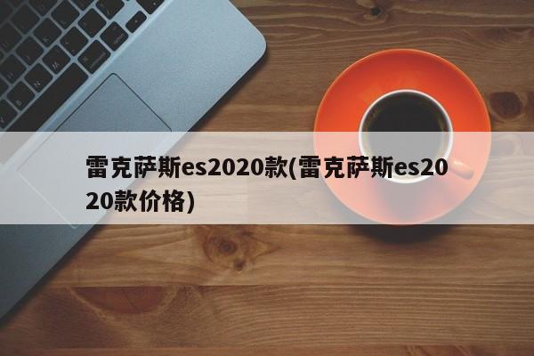 雷克萨斯es2020款(雷克萨斯es2020款价格)