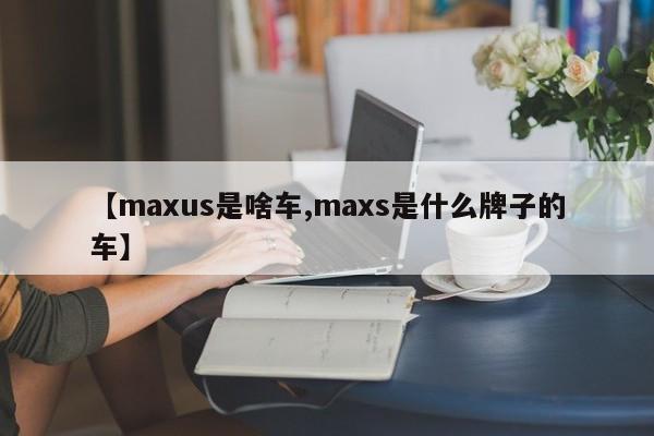 【maxus是啥车,maxs是什么牌子的车】