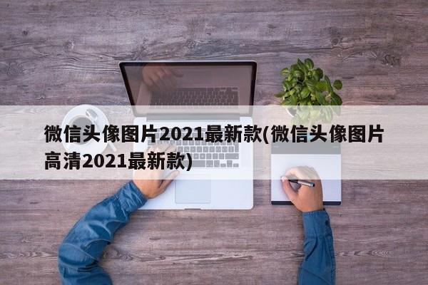 微信头像图片2021最新款(微信头像图片高清2021最新款)