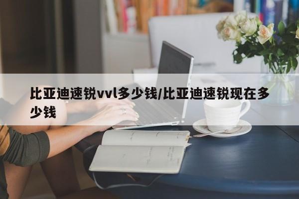 比亚迪速锐vvl多少钱/比亚迪速锐现在多少钱