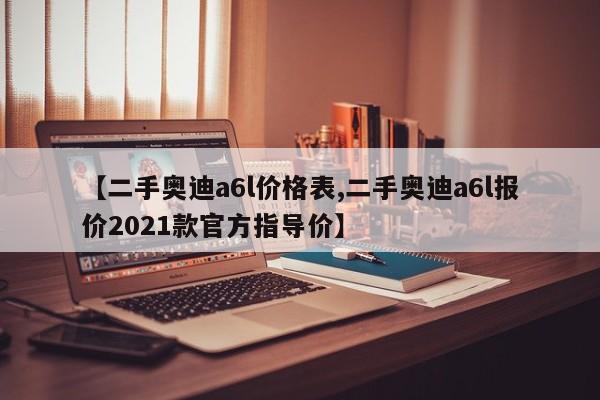 【二手奥迪a6l价格表,二手奥迪a6l报价2021款官方指导价】