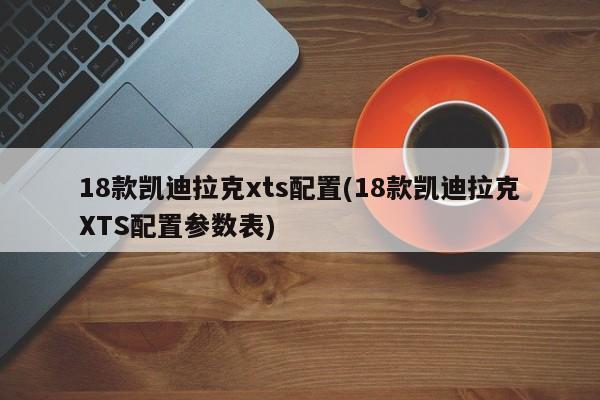 18款凯迪拉克xts配置(18款凯迪拉克XTS配置参数表)