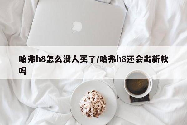 哈弗h8怎么没人买了/哈弗h8还会出新款吗