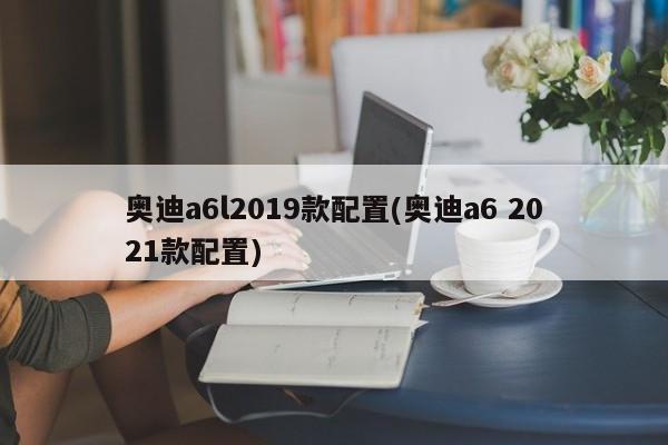奥迪a6l2019款配置(奥迪a6 2021款配置)