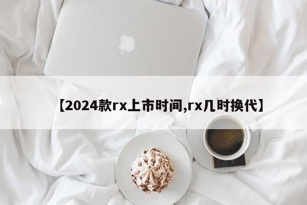 【2024款rx上市时间,rx几时换代】