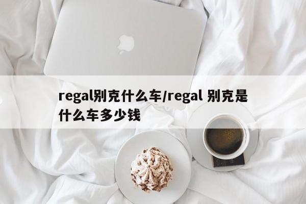 regal别克什么车/regal 别克是什么车多少钱
