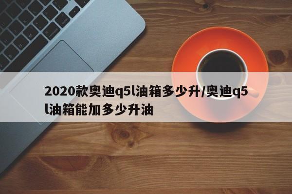 2020款奥迪q5l油箱多少升/奥迪q5l油箱能加多少升油