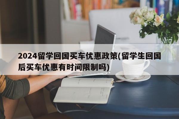 2024留学回国买车优惠政策(留学生回国后买车优惠有时间限制吗)