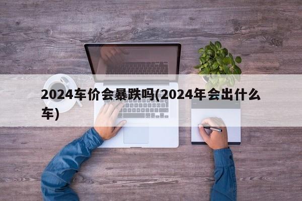 2024车价会暴跌吗(2024年会出什么车)