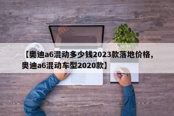 【奥迪a6混动多少钱2023款落地价格,奥迪a6混动车型2020款】
