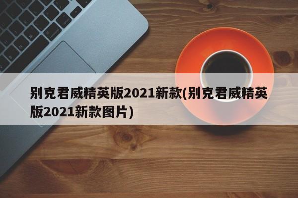 别克君威精英版2021新款(别克君威精英版2021新款图片)