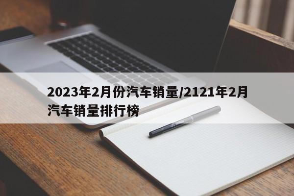 2023年2月份汽车销量/2121年2月汽车销量排行榜