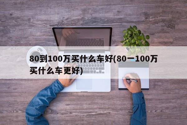 80到100万买什么车好(80一100万买什么车更好)