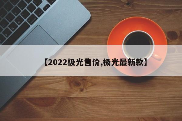 【2022极光售价,极光最新款】