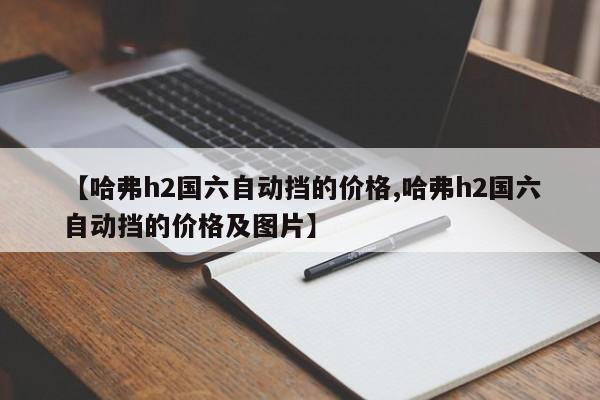 【哈弗h2国六自动挡的价格,哈弗h2国六自动挡的价格及图片】