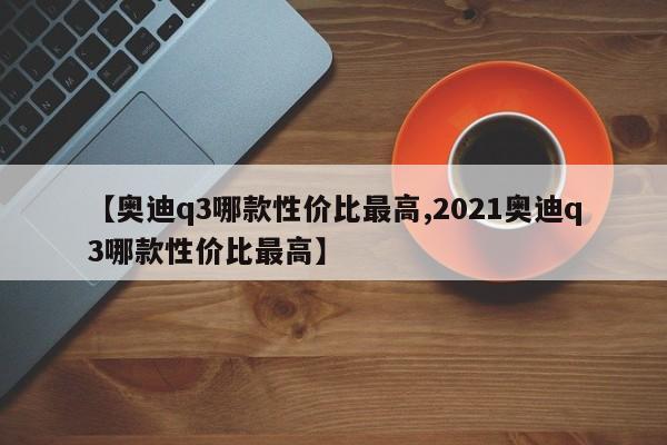 【奥迪q3哪款性价比最高,2021奥迪q3哪款性价比最高】