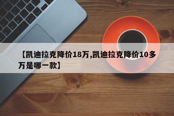 【凯迪拉克降价18万,凯迪拉克降价10多万是哪一款】