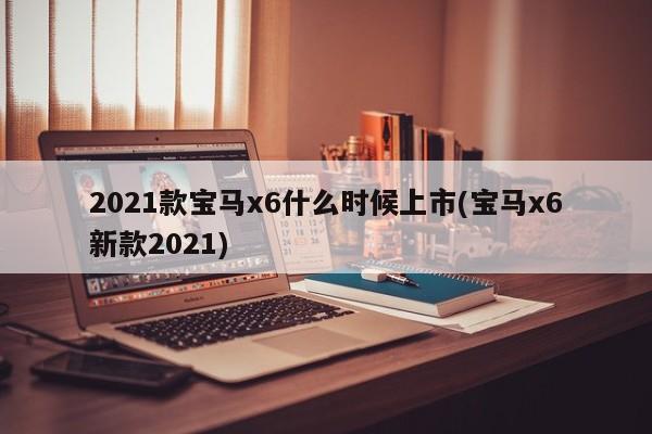 2021款宝马x6什么时候上市(宝马x6新款2021)
