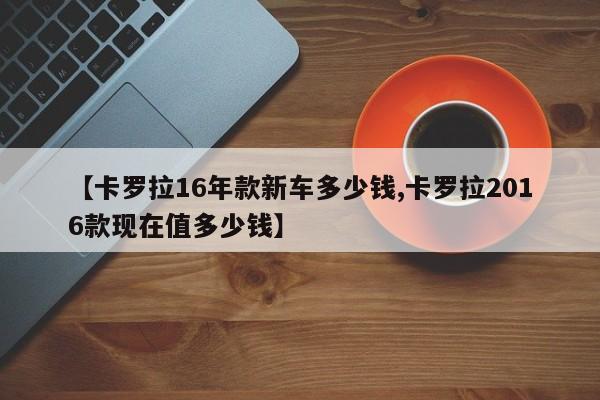 【卡罗拉16年款新车多少钱,卡罗拉2016款现在值多少钱】