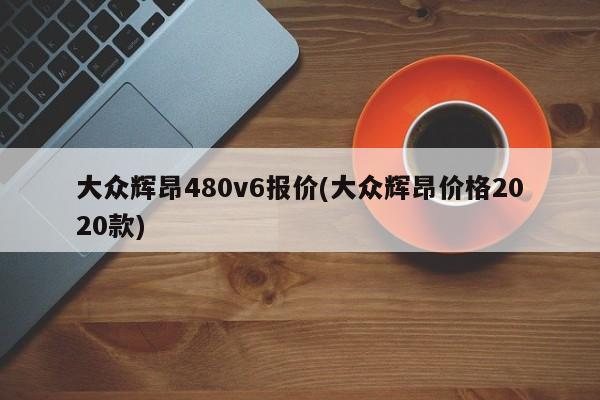 大众辉昂480v6报价(大众辉昂价格2020款)