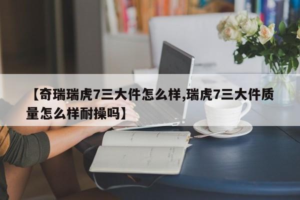 【奇瑞瑞虎7三大件怎么样,瑞虎7三大件质量怎么样耐操吗】