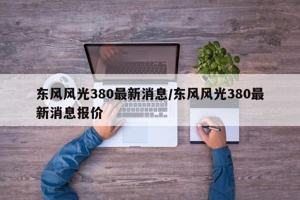 东风风光380最新消息/东风风光380最新消息报价