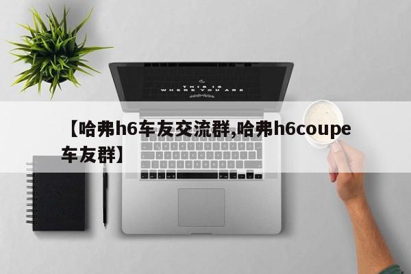 【哈弗h6车友交流群,哈弗h6coupe车友群】