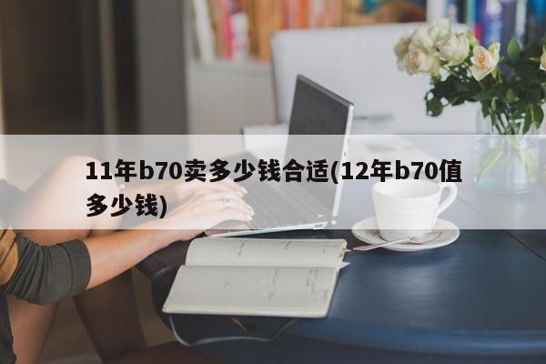 11年b70卖多少钱合适(12年b70值多少钱)