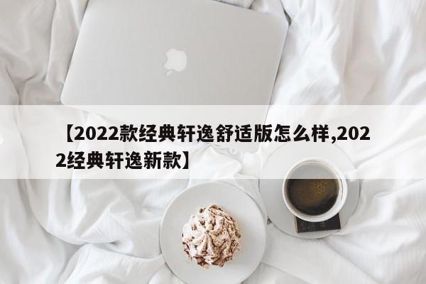 【2022款经典轩逸舒适版怎么样,2022经典轩逸新款】