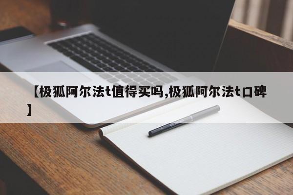 【极狐阿尔法t值得买吗,极狐阿尔法t口碑】