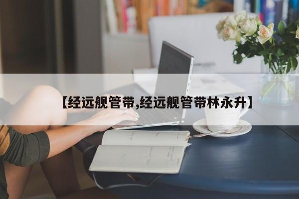 【经远舰管带,经远舰管带林永升】