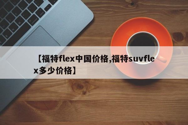 【福特flex中国价格,福特suvflex多少价格】