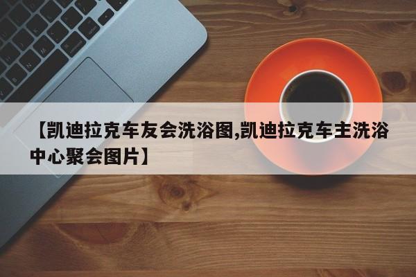 【凯迪拉克车友会洗浴图,凯迪拉克车主洗浴中心聚会图片】