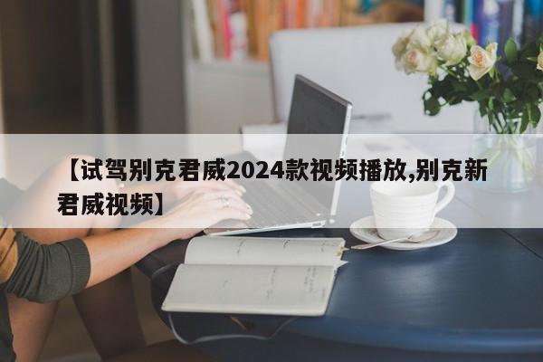 【试驾别克君威2024款视频播放,别克新君威视频】