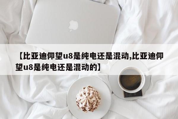 【比亚迪仰望u8是纯电还是混动,比亚迪仰望u8是纯电还是混动的】