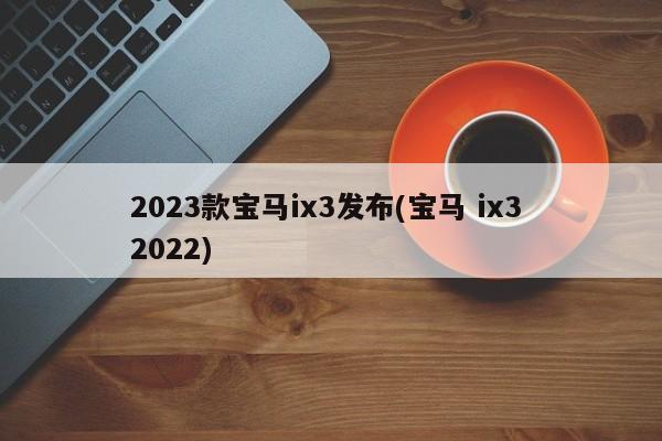 2023款宝马ix3发布(宝马 ix3 2022)