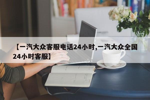 【一汽大众客服电话24小时,一汽大众全国24小时客服】