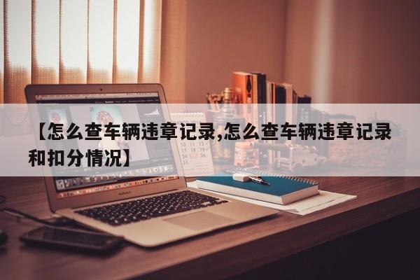 【怎么查车辆违章记录,怎么查车辆违章记录和扣分情况】