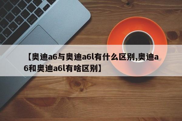 【奥迪a6与奥迪a6l有什么区别,奥迪a6和奥迪a6l有啥区别】