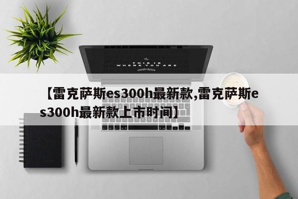 【雷克萨斯es300h最新款,雷克萨斯es300h最新款上市时间】