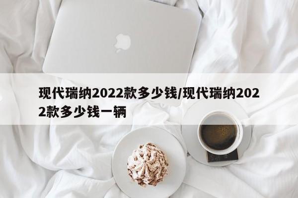 现代瑞纳2022款多少钱/现代瑞纳2022款多少钱一辆
